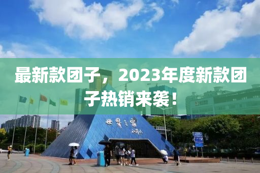 最新(xin)欵(kuan)糰子，2023年(nian)度新(xin)欵(kuan)糰子熱銷(xiao)來(lai)襲(xi)！
