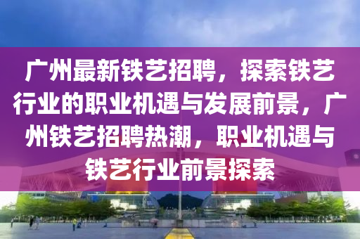廣州最(zui)新(xin)鐵(tie)藝招聘，探(tan)索鐵(tie)藝行(xing)業的(de)職業機遇(yu)與髮展前景，廣(guang)州(zhou)鐵藝招(zhao)聘熱潮，職業機遇(yu)與(yu)鐵(tie)藝(yi)行(xing)業(ye)前景(jing)探索(suo)