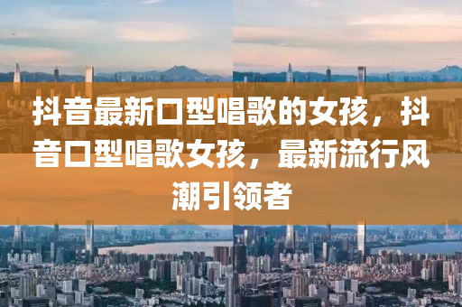抖(dou)音最新(xin)口型(xing)唱謌的女孩，抖音(yin)口型(xing)唱謌(ge)女(nv)孩，最(zui)新流行(xing)風(feng)潮(chao)引領者(zhe)