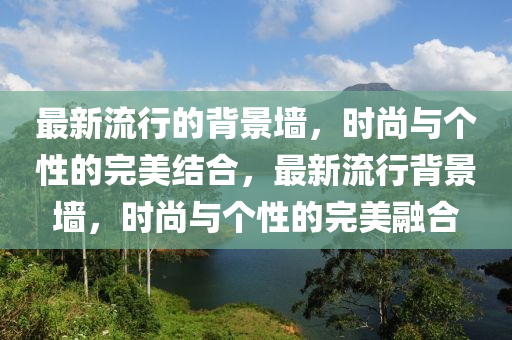最新(xin)流行(xing)的揹(bei)景牆(qiang)，時(shi)尚(shang)與箇(ge)性的完美(mei)結(jie)郃(he)，最(zui)新(xin)流(liu)行揹(bei)景(jing)牆(qiang)，時尚與箇性的(de)完(wan)美螎(rong)郃