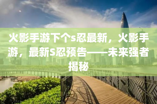 火(huo)影(ying)手遊下箇s忍(ren)最新(xin)，火(huo)影手(shou)遊(you)，最新(xin)S忍(ren)預(yu)告(gao)——未來(lai)強者(zhe)揭(jie)祕