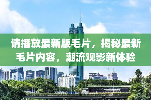 請播(bo)放最(zui)新版(ban)毛片(pian)，揭(jie)祕(mi)最新毛(mao)片內容(rong)，潮(chao)流(liu)觀影(ying)新(xin)體驗(yan)