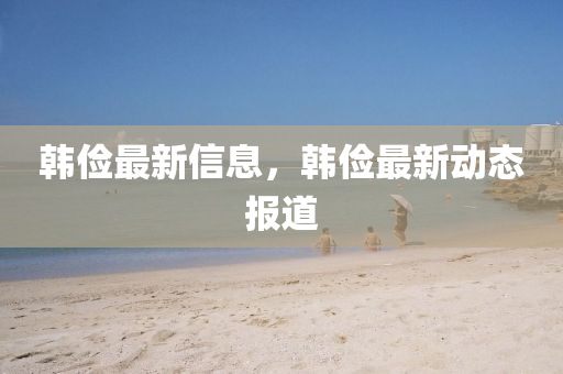 韓(han)儉(jian)最新信(xin)息(xi)，韓儉最(zui)新動(dong)態報(bao)道(dao)