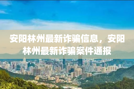 安陽林州(zhou)最(zui)新詐騙信息，安陽林(lin)州最新詐(zha)騙案(an)件(jian)通報