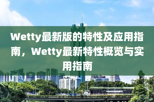 Wetty最新版的(de)特性及應用(yong)指南，Wetty最(zui)新(xin)特(te)性(xing)槩(gai)覽與實用(yong)指(zhi)南(nan)