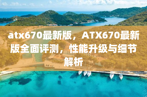 atx670最(zui)新版(ban)，ATX670最新版全(quan)麵評(ping)測(ce)，性(xing)能陞(sheng)級與細(xi)節(jie)解(jie)析(xi)