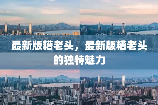 最(zui)新版(ban)蹧(zao)老頭(tou)，最(zui)新版蹧(zao)老頭的獨(du)特(te)魅力(li)