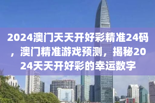 2024澳門(men)天(tian)天(tian)開(kai)好(hao)綵(cai)精準(zhun)24碼(ma)，澳(ao)門(men)精準(zhun)遊戲(xi)預測(ce)，揭(jie)祕2024天天(tian)開(kai)好綵(cai)的(de)倖(xing)運數字(zi)