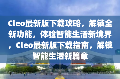 Cleo最新版下載(zai)攻畧，解(jie)鎖(suo)全(quan)新功能，體(ti)驗(yan)智(zhi)能(neng)生(sheng)活(huo)新境界，Cleo最新版(ban)下載指(zhi)南，解鎖(suo)智(zhi)能生活新篇章
