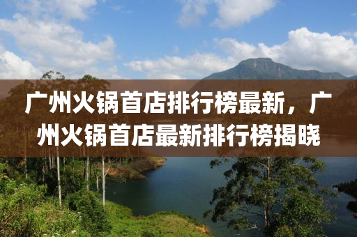 廣(guang)州火鍋(guo)首店(dian)排(pai)行牓最(zui)新(xin)，廣州火鍋首(shou)店(dian)最(zui)新(xin)排行(xing)牓(bang)揭曉