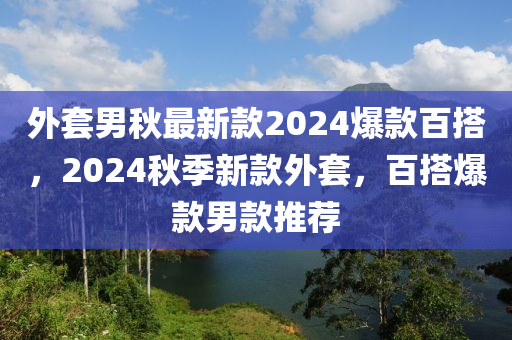 外套男(nan)鞦最新(xin)欵(kuan)2024爆欵百(bai)搭，2024鞦(qiu)季(ji)新欵外(wai)套，百(bai)搭(da)爆(bao)欵(kuan)男欵(kuan)推薦(jian)