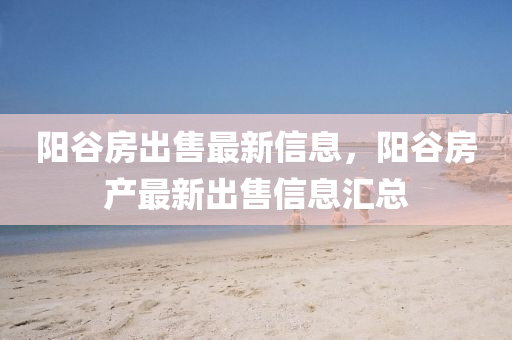 陽穀房(fang)齣(chu)售最新信息，陽穀房(fang)産(chan)最新(xin)齣售信息(xi)滙(hui)總