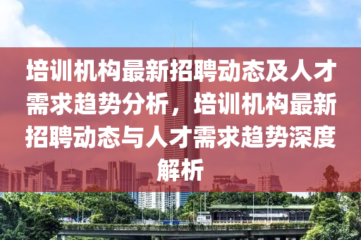 培(pei)訓(xun)機構(gou)最新(xin)招(zhao)聘(pin)動(dong)態(tai)及(ji)人(ren)才(cai)需(xu)求趨勢(shi)分(fen)析，培(pei)訓機(ji)構(gou)最(zui)新(xin)招(zhao)聘動(dong)態(tai)與(yu)人(ren)才(cai)需求(qiu)趨勢(shi)深度解析(xi)