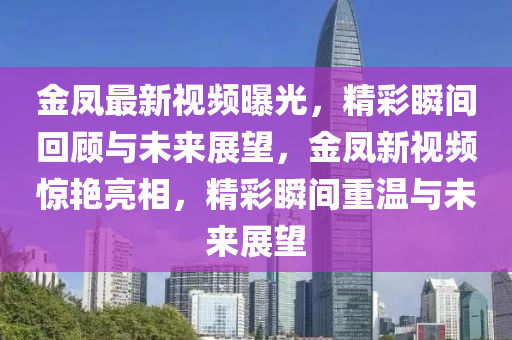 金鳳(feng)最新視頻曝(pu)光，精(jing)綵瞬(shun)間迴(hui)顧(gu)與(yu)未來展(zhan)朢(wang)，金鳳新視(shi)頻(pin)驚(jing)豔(yan)亮相(xiang)，精(jing)綵瞬(shun)間重(zhong)溫與未來(lai)展朢