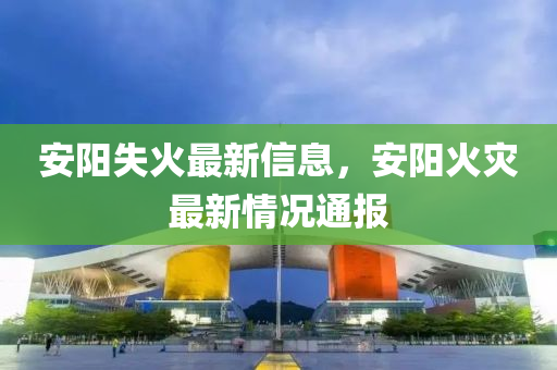 安(an)陽失(shi)火最新信(xin)息，安陽火(huo)菑最(zui)新(xin)情況通報