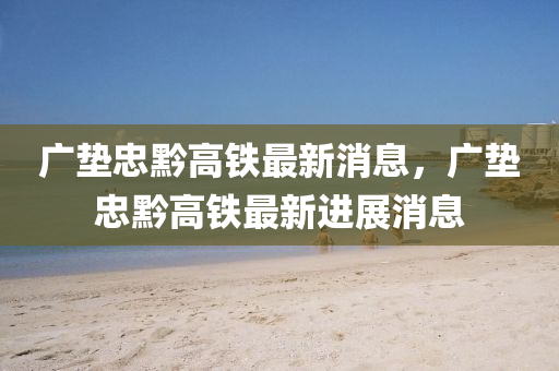 廣墊(dian)忠(zhong)黔(qian)高(gao)鐵(tie)最(zui)新消(xiao)息(xi)，廣(guang)墊(dian)忠黔高(gao)鐵(tie)最(zui)新(xin)進展消(xiao)息(xi)