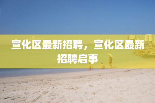 宣化區(qu)最(zui)新招(zhao)聘，宣(xuan)化(hua)區(qu)最新招聘啟(qi)事