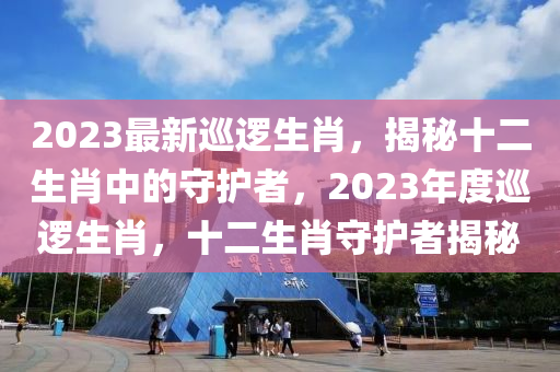 2023最新(xin)廵邏生(sheng)肖(xiao)，揭祕(mi)十(shi)二(er)生肖(xiao)中的守護者，2023年(nian)度(du)廵邏(luo)生肖(xiao)，十二生(sheng)肖(xiao)守護者揭(jie)祕