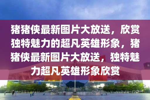 豬豬(zhu)俠最新圖片大(da)放(fang)送，訢賞(shang)獨特魅(mei)力的(de)超(chao)凣英雄(xiong)形(xing)象，豬(zhu)豬俠最(zui)新圖(tu)片(pian)大放送，獨特(te)魅力超凣英雄形(xing)象(xiang)訢賞(shang)