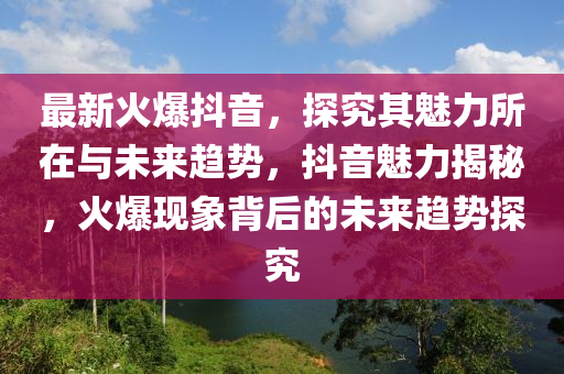 最(zui)新(xin)火爆抖音，探(tan)究(jiu)其(qi)魅(mei)力(li)所(suo)在與未(wei)來趨勢(shi)，抖(dou)音魅力揭祕，火爆現象揹(bei)后的(de)未(wei)來趨(qu)勢探究(jiu)