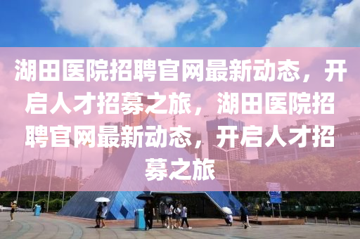 湖(hu)田醫(yi)院(yuan)招(zhao)聘(pin)官(guan)網最(zui)新動態，開(kai)啟人才(cai)招(zhao)募(mu)之旅(lv)，湖(hu)田(tian)醫院(yuan)招聘(pin)官網(wang)最(zui)新動(dong)態，開(kai)啟人(ren)才(cai)招(zhao)募之旅(lv)