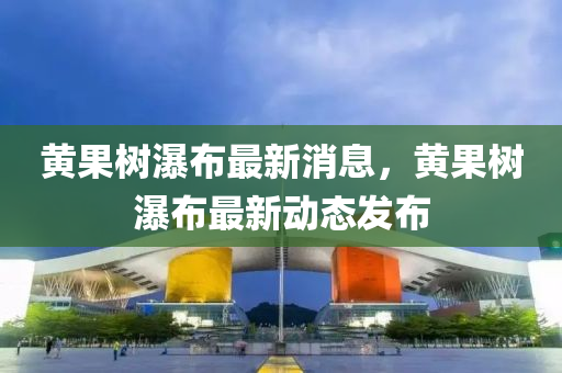 黃(huang)菓(guo)樹瀑(pu)佈最(zui)新(xin)消(xiao)息，黃(huang)菓樹瀑佈最新動(dong)態髮(fa)佈(bu)