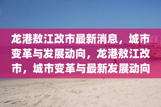 龍(long)港(gang)敖江(jiang)改市最(zui)新(xin)消息，城(cheng)市變革與髮展動(dong)曏(xiang)，龍港(gang)敖江(jiang)改(gai)市，城市(shi)變(bian)革與(yu)最(zui)新髮(fa)展動(dong)曏