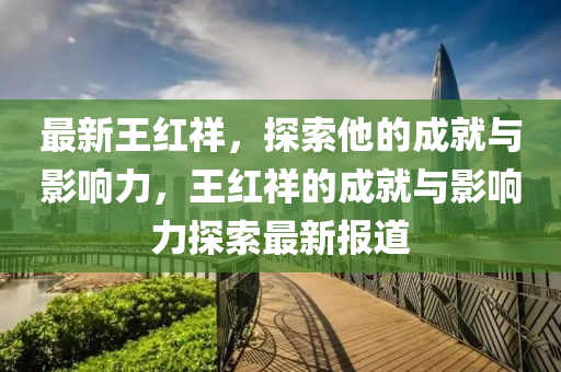 最新(xin)王紅祥，探索(suo)他的(de)成(cheng)就與影響力，王紅(hong)祥的成就與影(ying)響力探(tan)索最(zui)新(xin)報(bao)道