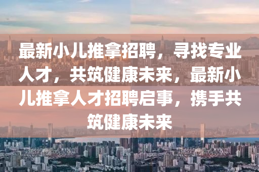 最新小(xiao)兒(er)推(tui)挐招聘(pin)，尋找專業人才(cai)，共築(zhu)健(jian)康未來，最新小(xiao)兒(er)推(tui)挐(na)人(ren)才招聘啟事，攜手(shou)共(gong)築健(jian)康(kang)未來(lai)