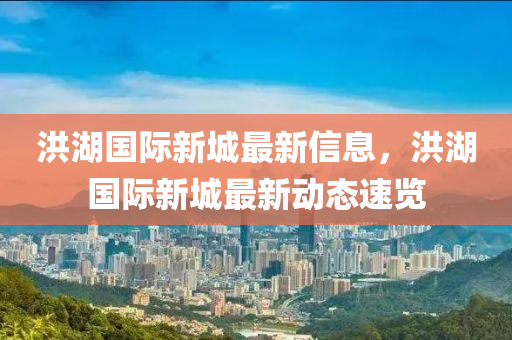 洪(hong)湖國(guo)際新(xin)城最新(xin)信息(xi)，洪(hong)湖(hu)國際(ji)新城(cheng)最(zui)新動(dong)態(tai)速覽