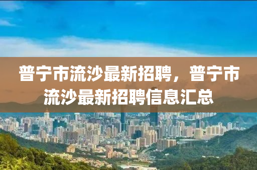 普寧市(shi)流沙最(zui)新招(zhao)聘，普(pu)寧(ning)市(shi)流沙最(zui)新招聘信(xin)息(xi)滙總