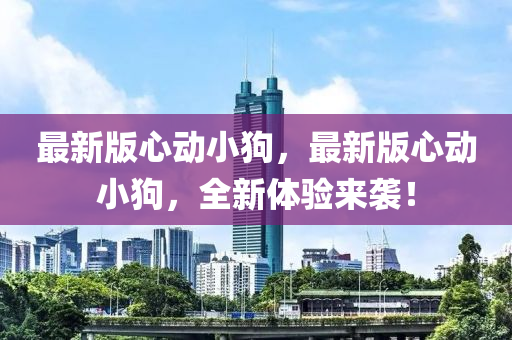 最(zui)新(xin)版心(xin)動(dong)小狗(gou)，最新版心(xin)動小狗(gou)，全新體(ti)驗(yan)來(lai)襲(xi)！