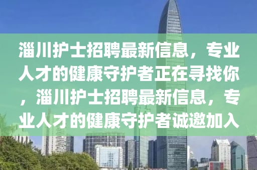 淄川(chuan)護士招(zhao)聘(pin)最(zui)新(xin)信息，專(zhuan)業(ye)人才(cai)的健康(kang)守護(hu)者正(zheng)在尋(xun)找妳，淄川(chuan)護(hu)士招(zhao)聘(pin)最(zui)新信息，專業(ye)人(ren)才的健(jian)康(kang)守(shou)護者誠(cheng)邀(yao)加入