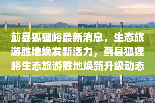 薊(ji)縣狐貍(li)峪最(zui)新消(xiao)息(xi)，生態(tai)旅遊(you)勝地(di)煥髮(fa)新(xin)活力(li)，薊(ji)縣狐貍峪(yu)生態旅遊(you)勝地(di)煥新陞級動態(tai)