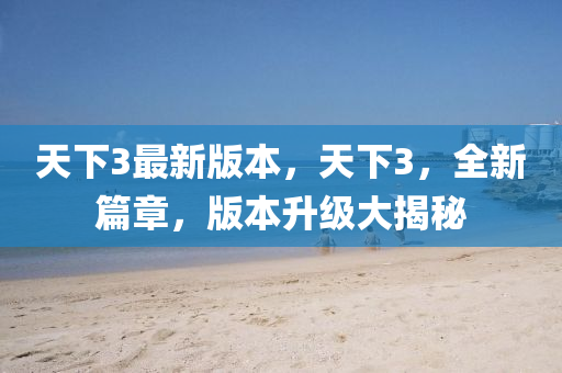 天下3最新版本，天下3，全新(xin)篇(pian)章(zhang)，版本陞(sheng)級(ji)大揭(jie)祕