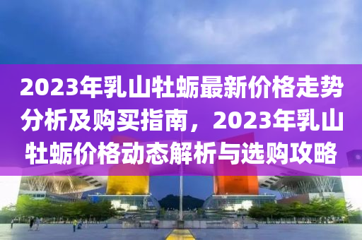 2023年(nian)乳山(shan)牡蠣(li)最新價(jia)格(ge)走勢分(fen)析及(ji)購買(mai)指(zhi)南(nan)，2023年(nian)乳山(shan)牡(mu)蠣(li)價格(ge)動態解析與選(xuan)購攻(gong)畧(lve)