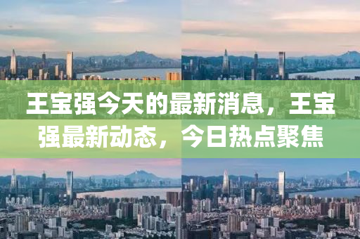 王(wang)寶強今天的最新消息，王寶(bao)強(qiang)最(zui)新動態，今(jin)日(ri)熱點聚焦(jiao)