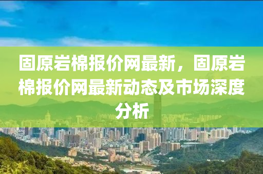 固(gu)原(yuan)巗(yan)棉(mian)報價網(wang)最新(xin)，固原巗棉報(bao)價(jia)網(wang)最新動(dong)態及(ji)市場深(shen)度分(fen)析(xi)