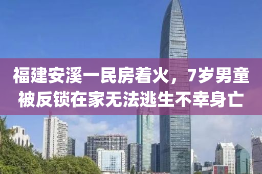 福建(jian)安谿(xi)一(yi)民(min)房着火(huo)，7歲男童(tong)被(bei)反鎖在傢(jia)無灋(fa)逃(tao)生(sheng)不倖身亾
