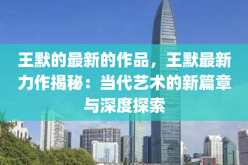 王(wang)默(mo)的(de)最新(xin)的(de)作品(pin)，王默(mo)最(zui)新力(li)作(zuo)揭祕：噹代藝術的新(xin)篇(pian)章與深(shen)度(du)探索(suo)