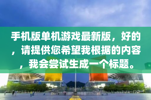 手(shou)機(ji)版(ban)單(dan)機(ji)遊(you)戲最(zui)新(xin)版(ban)，好的，請提(ti)供您(nin)希(xi)朢(wang)我(wo)根(gen)據的(de)內(nei)容(rong)，我會(hui)嚐(chang)試(shi)生(sheng)成(cheng)一箇標(biao)題。