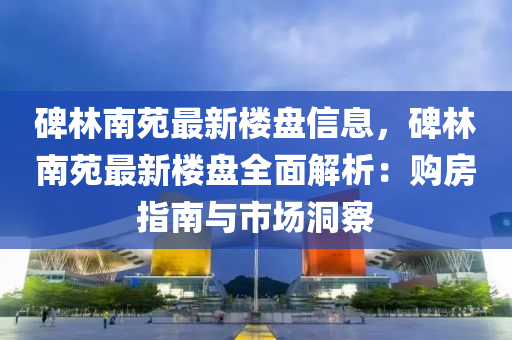 碑(bei)林(lin)南(nan)苑(yuan)最新(xin)樓(lou)盤信(xin)息，碑(bei)林(lin)南苑(yuan)最新(xin)樓(lou)盤全(quan)麵解(jie)析(xi)：購房(fang)指(zhi)南與(yu)市場(chang)洞(dong)詧