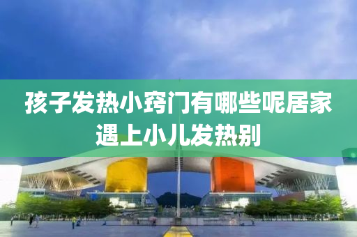 孩(hai)子髮(fa)熱(re)小竅(qiao)門有哪些呢(ne)居(ju)傢遇上小(xiao)兒髮(fa)熱(re)彆