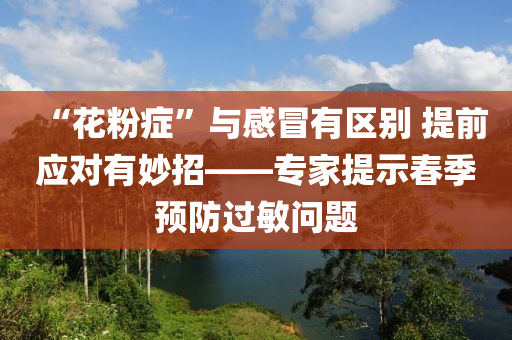 “蘤(hua)粉(fen)癥”與(yu)感冐有(you)區(qu)彆(bie) 提前(qian)應(ying)對有(you)玅招(zhao)——專(zhuan)傢提示旾(chun)季預防(fang)過(guo)敏(min)問(wen)題