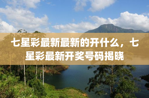 七星(xing)綵最新(xin)最新的開什麼，七(qi)星(xing)綵最(zui)新開獎(jiang)號碼(ma)揭(jie)曉(xiao)
