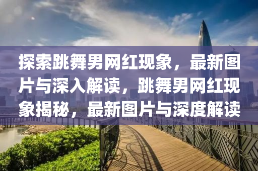 探索跳(tiao)舞男(nan)網(wang)紅現象，最(zui)新(xin)圖片與深(shen)入解(jie)讀(du)，跳(tiao)舞男網紅(hong)現(xian)象(xiang)揭(jie)祕(mi)，最(zui)新圖片與(yu)深(shen)度解(jie)讀(du)