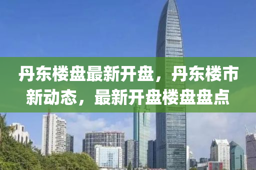 丹(dan)東(dong)樓(lou)盤(pan)最(zui)新(xin)開盤，丹(dan)東樓市(shi)新(xin)動態(tai)，最新(xin)開(kai)盤樓(lou)盤(pan)盤點