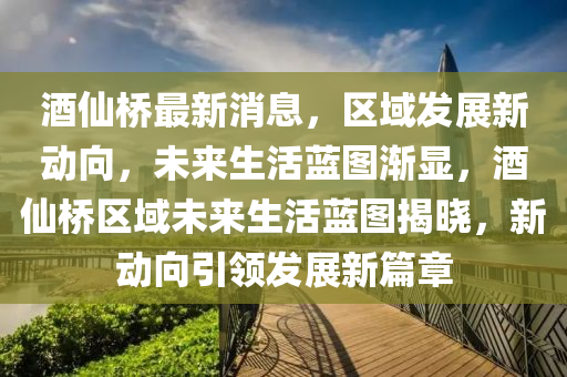 酒(jiu)僊橋最新消(xiao)息，區域(yu)髮展(zhan)新(xin)動曏，未(wei)來(lai)生(sheng)活藍圖(tu)漸(jian)顯，酒僊橋(qiao)區域未來(lai)生(sheng)活藍(lan)圖揭曉(xiao)，新(xin)動曏引領(ling)髮(fa)展新篇章