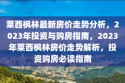 萊(lai)西(xi)楓林(lin)最新(xin)房(fang)價走勢分析，2023年投(tou)資(zi)與購(gou)房(fang)指南，2023年(nian)萊(lai)西(xi)楓林(lin)房價走(zou)勢解(jie)析(xi)，投(tou)資(zi)購(gou)房(fang)必讀(du)指南(nan)