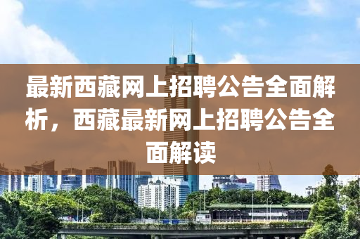 最(zui)新西藏網(wang)上(shang)招(zhao)聘(pin)公(gong)告全麵(mian)解析，西藏最新網上(shang)招(zhao)聘(pin)公(gong)告全(quan)麵(mian)解(jie)讀